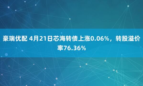 豪瑞优配 4月21日芯海转债上涨0.06%，转股溢价率76.36%