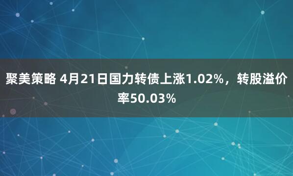 聚美策略 4月21日国力转债上涨1.02%，转股溢价率50.03%