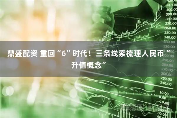 鼎盛配资 重回“6”时代！三条线索梳理人民币“升值概念”