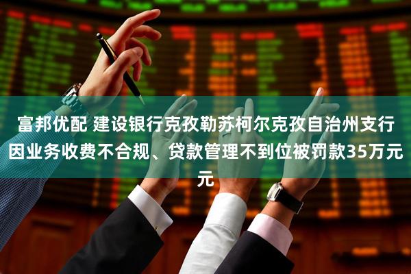 富邦优配 建设银行克孜勒苏柯尔克孜自治州支行因业务收费不合规、贷款管理不到位被罚款35万元