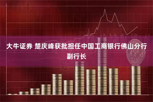 大牛证券 楚庆峰获批担任中国工商银行佛山分行副行长