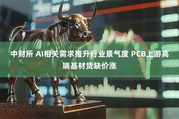 中财所 AI相关需求推升行业景气度 PCB上游高端基材货缺价涨