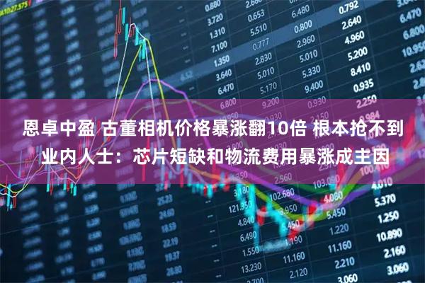恩卓中盈 古董相机价格暴涨翻10倍 根本抢不到 业内人士：芯片短缺和物流费用暴涨成主因