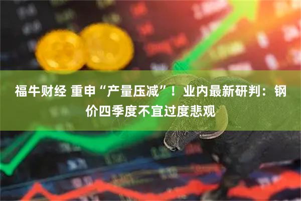 福牛财经 重申“产量压减”！业内最新研判：钢价四季度不宜过度悲观